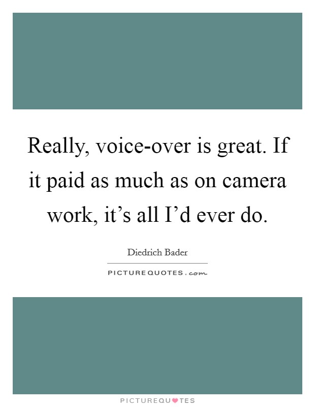 Really, voice-over is great. If it paid as much as on camera work, it's all I'd ever do. Picture Quote #1