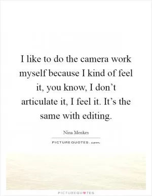 I like to do the camera work myself because I kind of feel it, you know, I don’t articulate it, I feel it. It’s the same with editing Picture Quote #1