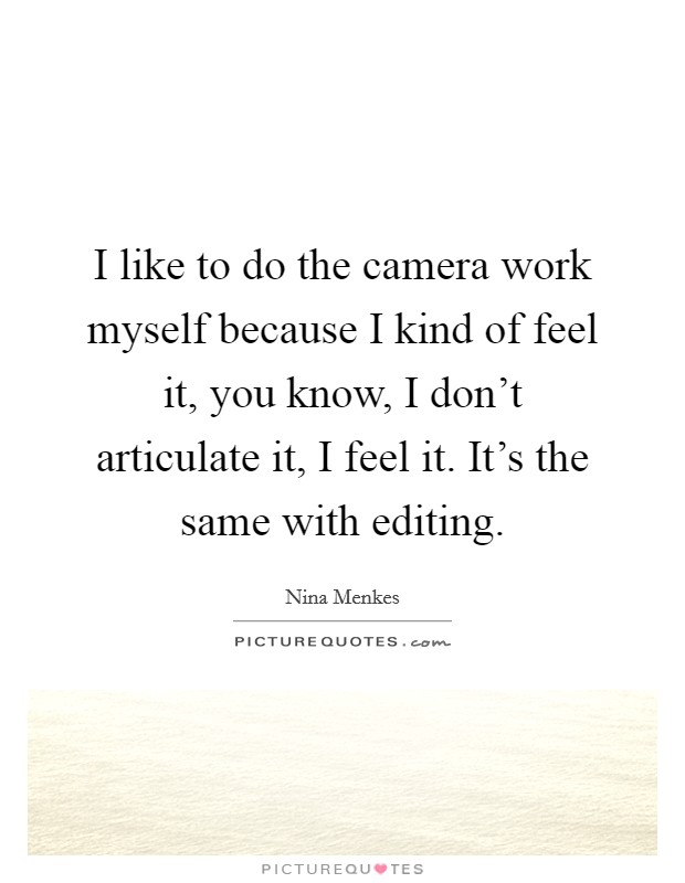 I like to do the camera work myself because I kind of feel it, you know, I don't articulate it, I feel it. It's the same with editing. Picture Quote #1