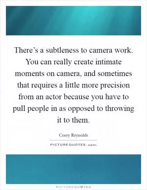 There’s a subtleness to camera work. You can really create intimate moments on camera, and sometimes that requires a little more precision from an actor because you have to pull people in as opposed to throwing it to them Picture Quote #1