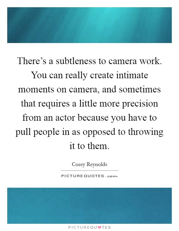 There's a subtleness to camera work. You can really create intimate moments on camera, and sometimes that requires a little more precision from an actor because you have to pull people in as opposed to throwing it to them. Picture Quote #1