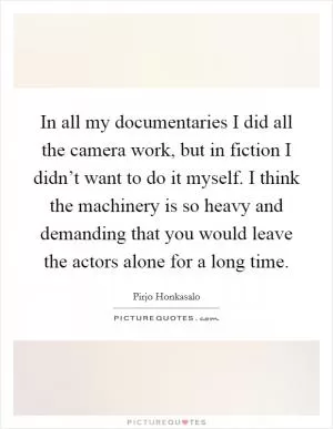 In all my documentaries I did all the camera work, but in fiction I didn’t want to do it myself. I think the machinery is so heavy and demanding that you would leave the actors alone for a long time Picture Quote #1