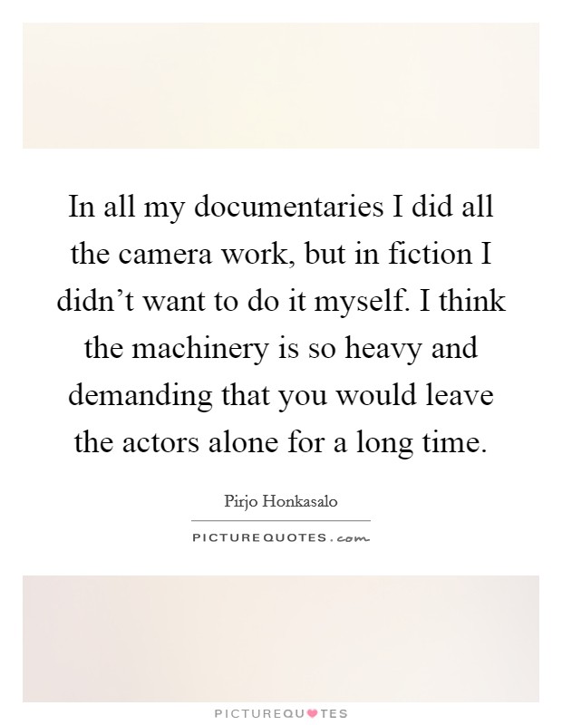 In all my documentaries I did all the camera work, but in fiction I didn't want to do it myself. I think the machinery is so heavy and demanding that you would leave the actors alone for a long time. Picture Quote #1