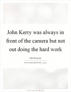 John Kerry was always in front of the camera but not out doing the hard work Picture Quote #1