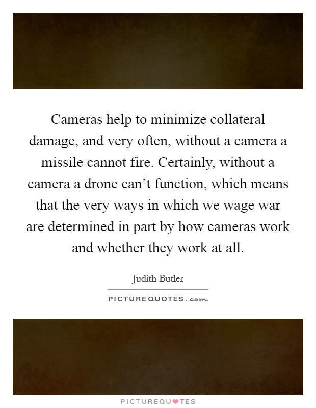 Cameras help to minimize collateral damage, and very often, without a camera a missile cannot fire. Certainly, without a camera a drone can't function, which means that the very ways in which we wage war are determined in part by how cameras work and whether they work at all. Picture Quote #1