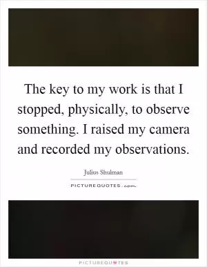 The key to my work is that I stopped, physically, to observe something. I raised my camera and recorded my observations Picture Quote #1