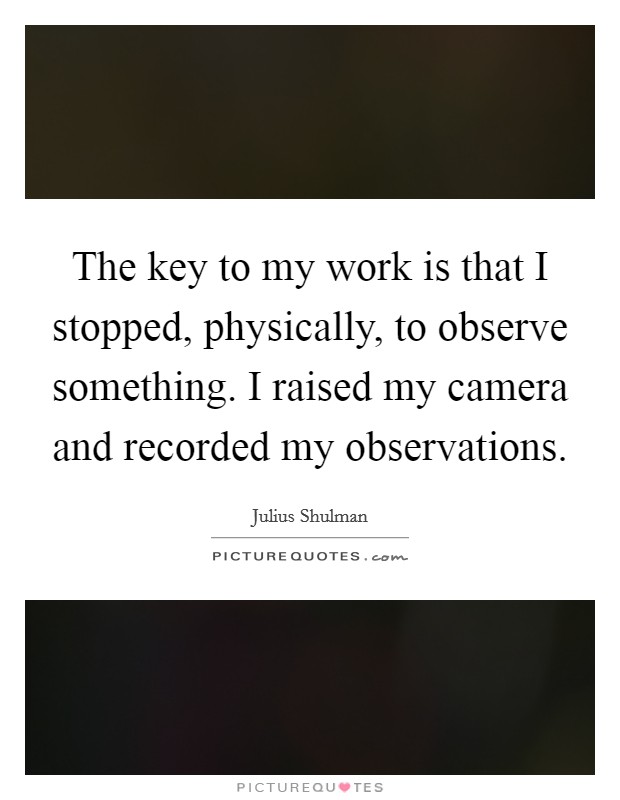 The key to my work is that I stopped, physically, to observe something. I raised my camera and recorded my observations. Picture Quote #1