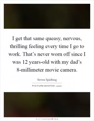 I get that same queasy, nervous, thrilling feeling every time I go to work. That’s never worn off since I was 12 years-old with my dad’s 8-millimeter movie camera Picture Quote #1