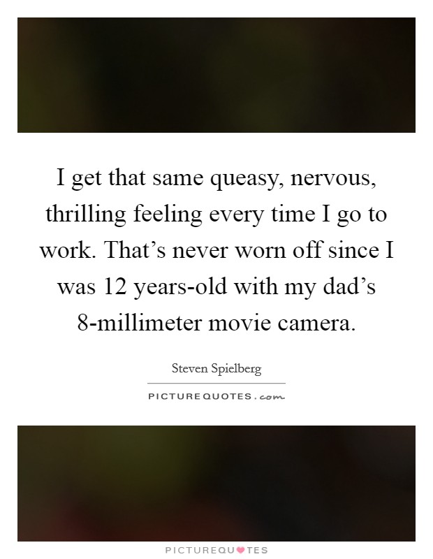 I get that same queasy, nervous, thrilling feeling every time I go to work. That's never worn off since I was 12 years-old with my dad's 8-millimeter movie camera. Picture Quote #1
