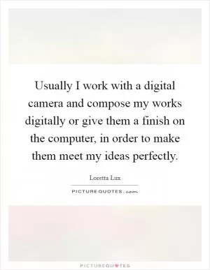 Usually I work with a digital camera and compose my works digitally or give them a finish on the computer, in order to make them meet my ideas perfectly Picture Quote #1