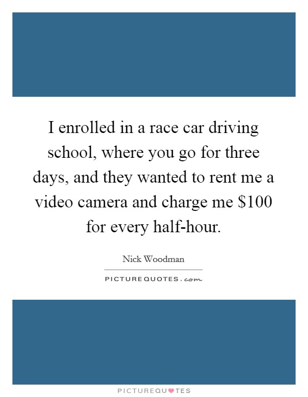 I enrolled in a race car driving school, where you go for three days, and they wanted to rent me a video camera and charge me $100 for every half-hour. Picture Quote #1