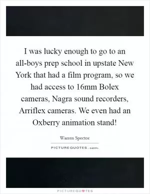 I was lucky enough to go to an all-boys prep school in upstate New York that had a film program, so we had access to 16mm Bolex cameras, Nagra sound recorders, Arriflex cameras. We even had an Oxberry animation stand! Picture Quote #1
