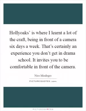 Hollyoaks’ is where I learnt a lot of the craft, being in front of a camera six days a week. That’s certainly an experience you don’t get in drama school. It invites you to be comfortable in front of the camera Picture Quote #1
