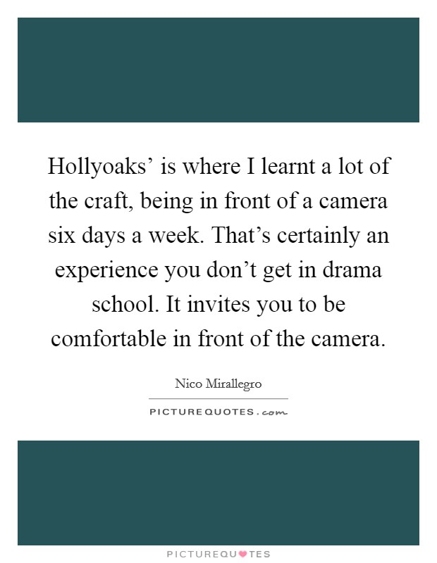 Hollyoaks' is where I learnt a lot of the craft, being in front of a camera six days a week. That's certainly an experience you don't get in drama school. It invites you to be comfortable in front of the camera. Picture Quote #1