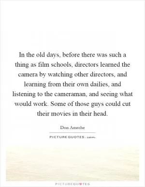 In the old days, before there was such a thing as film schools, directors learned the camera by watching other directors, and learning from their own dailies, and listening to the cameraman, and seeing what would work. Some of those guys could cut their movies in their head Picture Quote #1