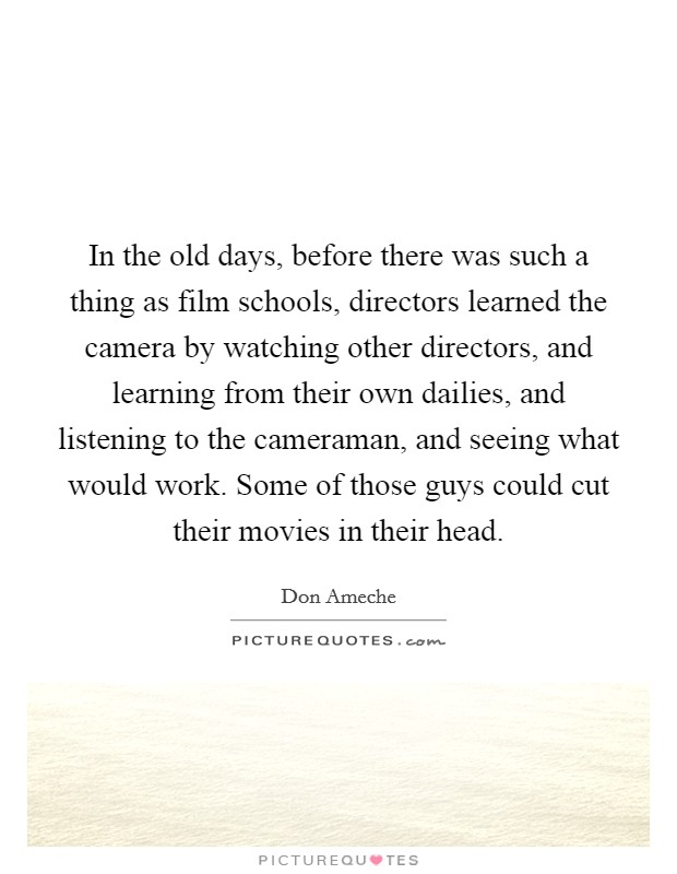 In the old days, before there was such a thing as film schools, directors learned the camera by watching other directors, and learning from their own dailies, and listening to the cameraman, and seeing what would work. Some of those guys could cut their movies in their head. Picture Quote #1