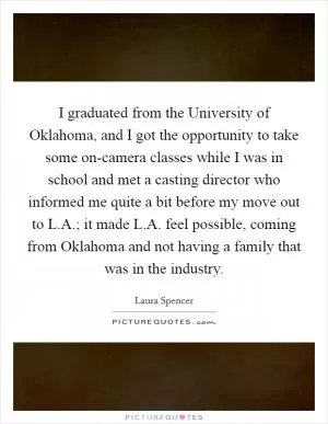I graduated from the University of Oklahoma, and I got the opportunity to take some on-camera classes while I was in school and met a casting director who informed me quite a bit before my move out to L.A.; it made L.A. feel possible, coming from Oklahoma and not having a family that was in the industry Picture Quote #1