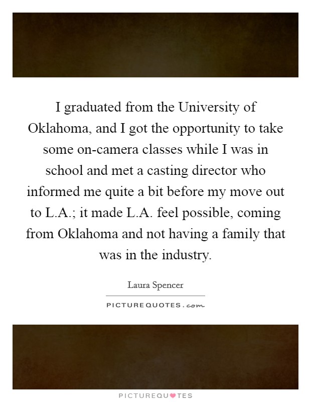 I graduated from the University of Oklahoma, and I got the opportunity to take some on-camera classes while I was in school and met a casting director who informed me quite a bit before my move out to L.A.; it made L.A. feel possible, coming from Oklahoma and not having a family that was in the industry. Picture Quote #1