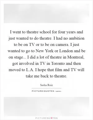 I went to theatre school for four years and just wanted to do theatre. I had no ambition to be on TV or to be on camera. I just wanted to go to New York or London and be on stage... I did a lot of theatre in Montreal, got involved in TV in Toronto and then moved to L.A. I hope that film and TV will take me back to theatre Picture Quote #1