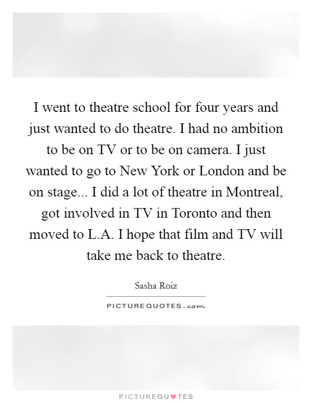 I went to theatre school for four years and just wanted to do theatre. I had no ambition to be on TV or to be on camera. I just wanted to go to New York or London and be on stage... I did a lot of theatre in Montreal, got involved in TV in Toronto and then moved to L.A. I hope that film and TV will take me back to theatre. Picture Quote #1