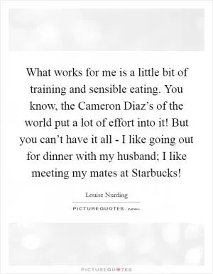 What works for me is a little bit of training and sensible eating. You know, the Cameron Diaz’s of the world put a lot of effort into it! But you can’t have it all - I like going out for dinner with my husband; I like meeting my mates at Starbucks! Picture Quote #1