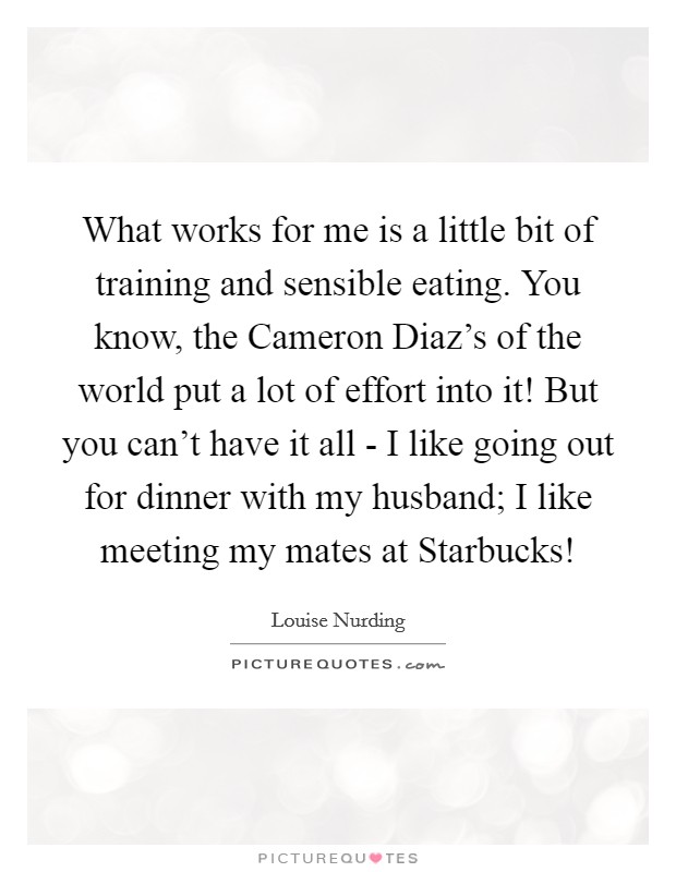 What works for me is a little bit of training and sensible eating. You know, the Cameron Diaz's of the world put a lot of effort into it! But you can't have it all - I like going out for dinner with my husband; I like meeting my mates at Starbucks! Picture Quote #1
