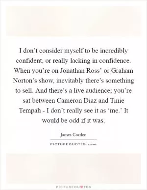 I don’t consider myself to be incredibly confident, or really lacking in confidence. When you’re on Jonathan Ross’ or Graham Norton’s show, inevitably there’s something to sell. And there’s a live audience; you’re sat between Cameron Diaz and Tinie Tempah - I don’t really see it as ‘me.’ It would be odd if it was Picture Quote #1