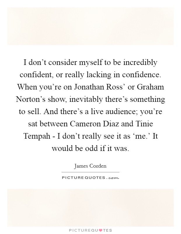 I don't consider myself to be incredibly confident, or really lacking in confidence. When you're on Jonathan Ross' or Graham Norton's show, inevitably there's something to sell. And there's a live audience; you're sat between Cameron Diaz and Tinie Tempah - I don't really see it as ‘me.' It would be odd if it was. Picture Quote #1