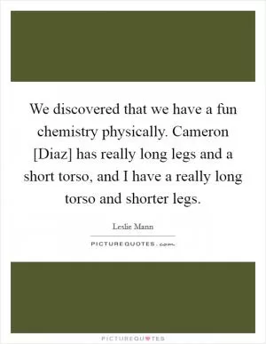 We discovered that we have a fun chemistry physically. Cameron [Diaz] has really long legs and a short torso, and I have a really long torso and shorter legs Picture Quote #1