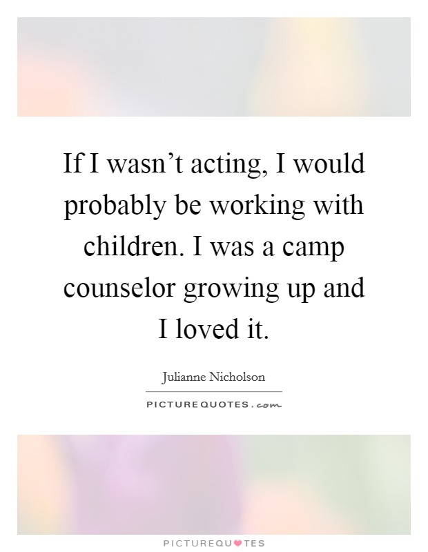 If I wasn't acting, I would probably be working with children. I was a camp counselor growing up and I loved it. Picture Quote #1