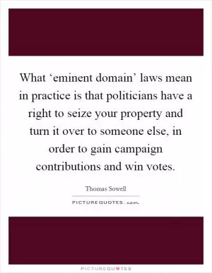 What ‘eminent domain’ laws mean in practice is that politicians have a right to seize your property and turn it over to someone else, in order to gain campaign contributions and win votes Picture Quote #1