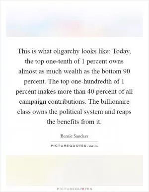 This is what oligarchy looks like: Today, the top one-tenth of 1 percent owns almost as much wealth as the bottom 90 percent. The top one-hundredth of 1 percent makes more than 40 percent of all campaign contributions. The billionaire class owns the political system and reaps the benefits from it Picture Quote #1