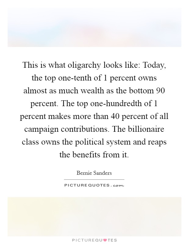 This is what oligarchy looks like: Today, the top one-tenth of 1 percent owns almost as much wealth as the bottom 90 percent. The top one-hundredth of 1 percent makes more than 40 percent of all campaign contributions. The billionaire class owns the political system and reaps the benefits from it. Picture Quote #1