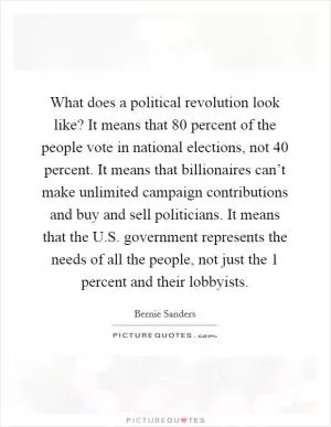 What does a political revolution look like? It means that 80 percent of the people vote in national elections, not 40 percent. It means that billionaires can’t make unlimited campaign contributions and buy and sell politicians. It means that the U.S. government represents the needs of all the people, not just the 1 percent and their lobbyists Picture Quote #1