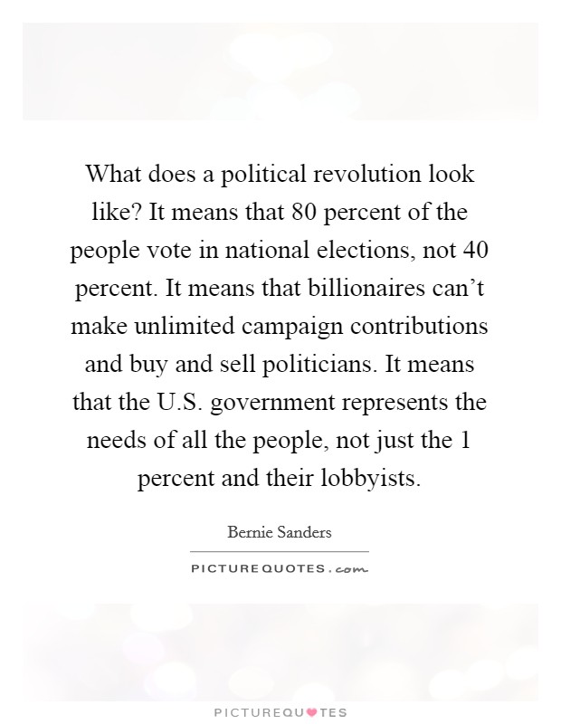 What does a political revolution look like? It means that 80 percent of the people vote in national elections, not 40 percent. It means that billionaires can't make unlimited campaign contributions and buy and sell politicians. It means that the U.S. government represents the needs of all the people, not just the 1 percent and their lobbyists. Picture Quote #1