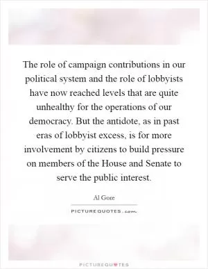 The role of campaign contributions in our political system and the role of lobbyists have now reached levels that are quite unhealthy for the operations of our democracy. But the antidote, as in past eras of lobbyist excess, is for more involvement by citizens to build pressure on members of the House and Senate to serve the public interest Picture Quote #1