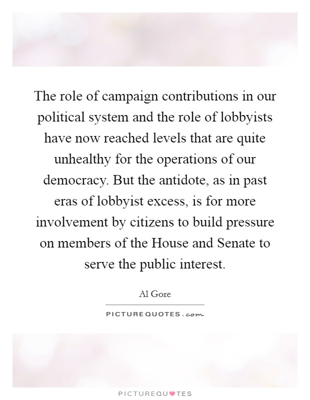 The role of campaign contributions in our political system and the role of lobbyists have now reached levels that are quite unhealthy for the operations of our democracy. But the antidote, as in past eras of lobbyist excess, is for more involvement by citizens to build pressure on members of the House and Senate to serve the public interest. Picture Quote #1