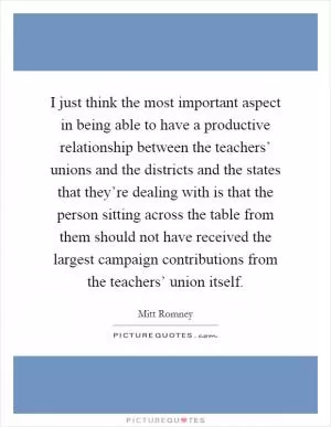 I just think the most important aspect in being able to have a productive relationship between the teachers’ unions and the districts and the states that they’re dealing with is that the person sitting across the table from them should not have received the largest campaign contributions from the teachers’ union itself Picture Quote #1