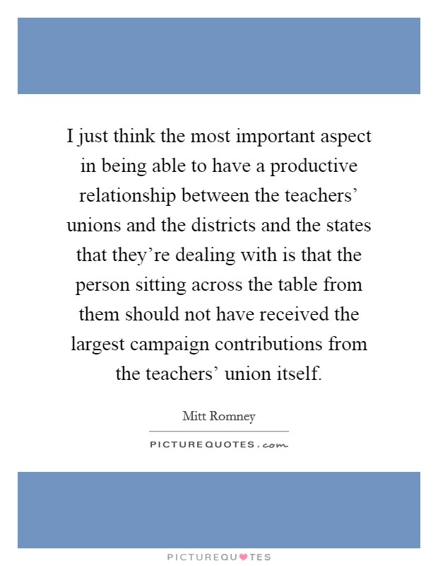 I just think the most important aspect in being able to have a productive relationship between the teachers' unions and the districts and the states that they're dealing with is that the person sitting across the table from them should not have received the largest campaign contributions from the teachers' union itself. Picture Quote #1