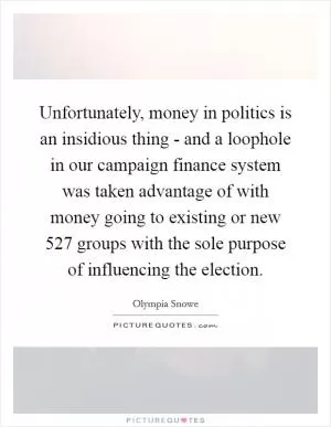 Unfortunately, money in politics is an insidious thing - and a loophole in our campaign finance system was taken advantage of with money going to existing or new 527 groups with the sole purpose of influencing the election Picture Quote #1