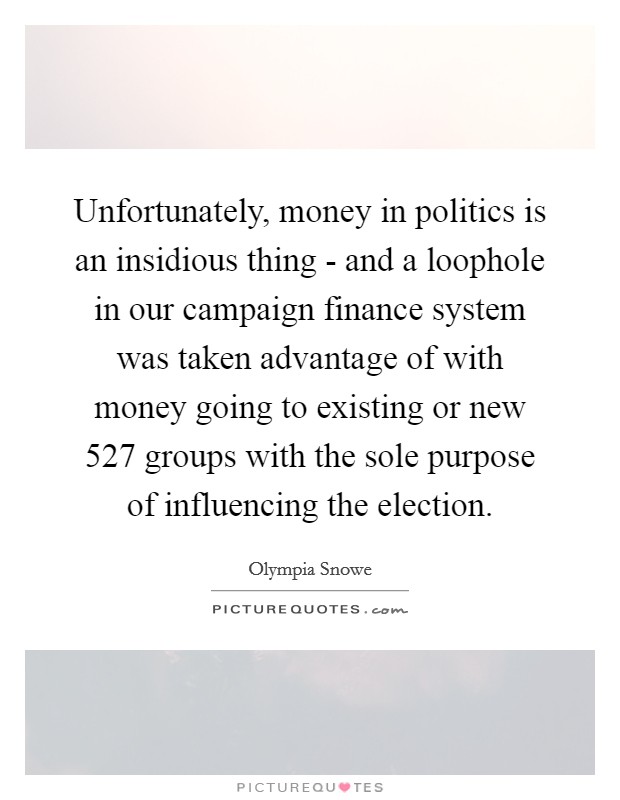 Unfortunately, money in politics is an insidious thing - and a loophole in our campaign finance system was taken advantage of with money going to existing or new 527 groups with the sole purpose of influencing the election. Picture Quote #1
