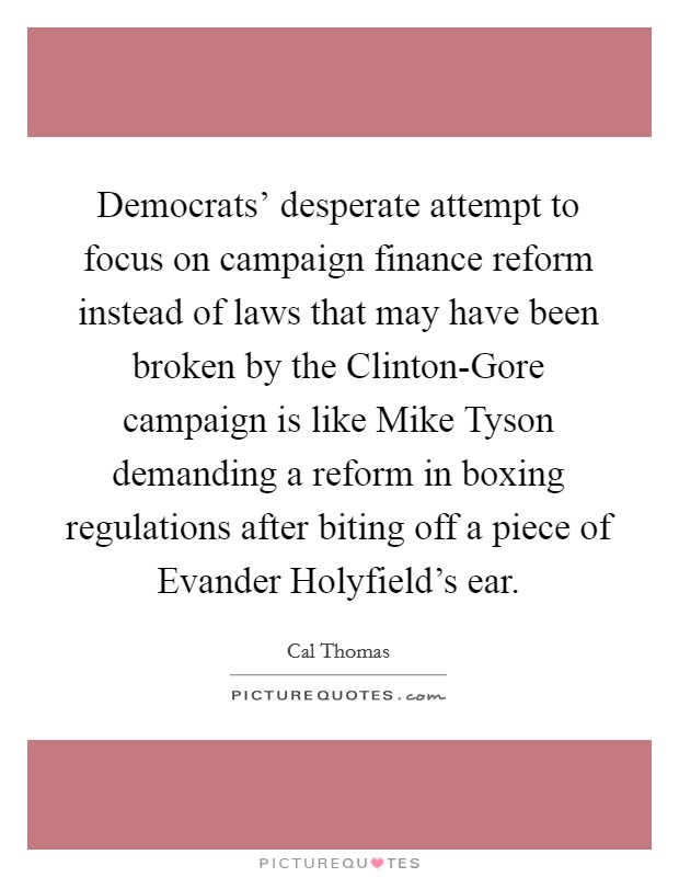 Democrats' desperate attempt to focus on campaign finance reform instead of laws that may have been broken by the Clinton-Gore campaign is like Mike Tyson demanding a reform in boxing regulations after biting off a piece of Evander Holyfield's ear. Picture Quote #1