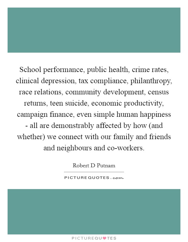 School performance, public health, crime rates, clinical depression, tax compliance, philanthropy, race relations, community development, census returns, teen suicide, economic productivity, campaign finance, even simple human happiness - all are demonstrably affected by how (and whether) we connect with our family and friends and neighbours and co-workers. Picture Quote #1