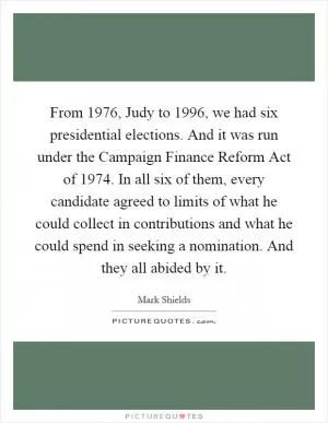 From 1976, Judy to 1996, we had six presidential elections. And it was run under the Campaign Finance Reform Act of 1974. In all six of them, every candidate agreed to limits of what he could collect in contributions and what he could spend in seeking a nomination. And they all abided by it Picture Quote #1