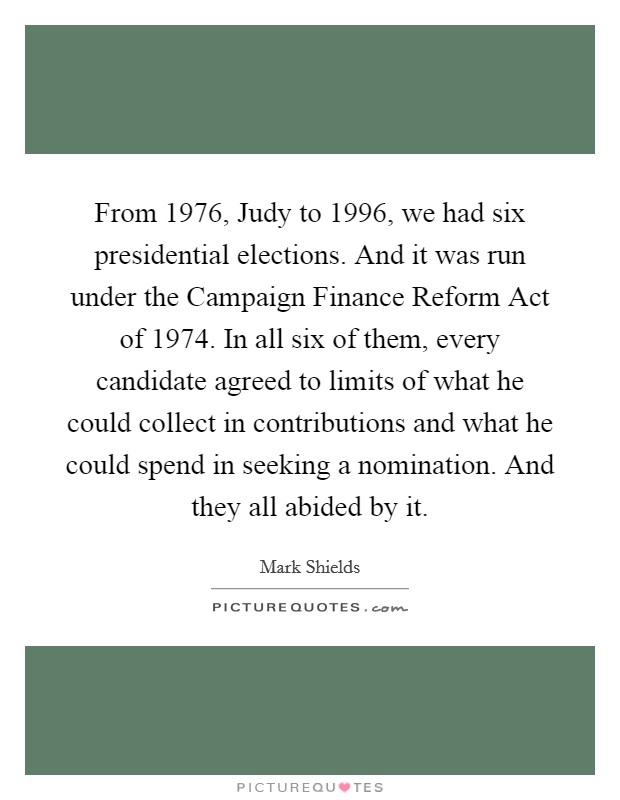 From 1976, Judy to 1996, we had six presidential elections. And it was run under the Campaign Finance Reform Act of 1974. In all six of them, every candidate agreed to limits of what he could collect in contributions and what he could spend in seeking a nomination. And they all abided by it. Picture Quote #1