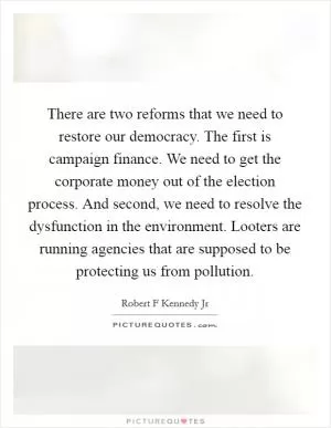 There are two reforms that we need to restore our democracy. The first is campaign finance. We need to get the corporate money out of the election process. And second, we need to resolve the dysfunction in the environment. Looters are running agencies that are supposed to be protecting us from pollution Picture Quote #1