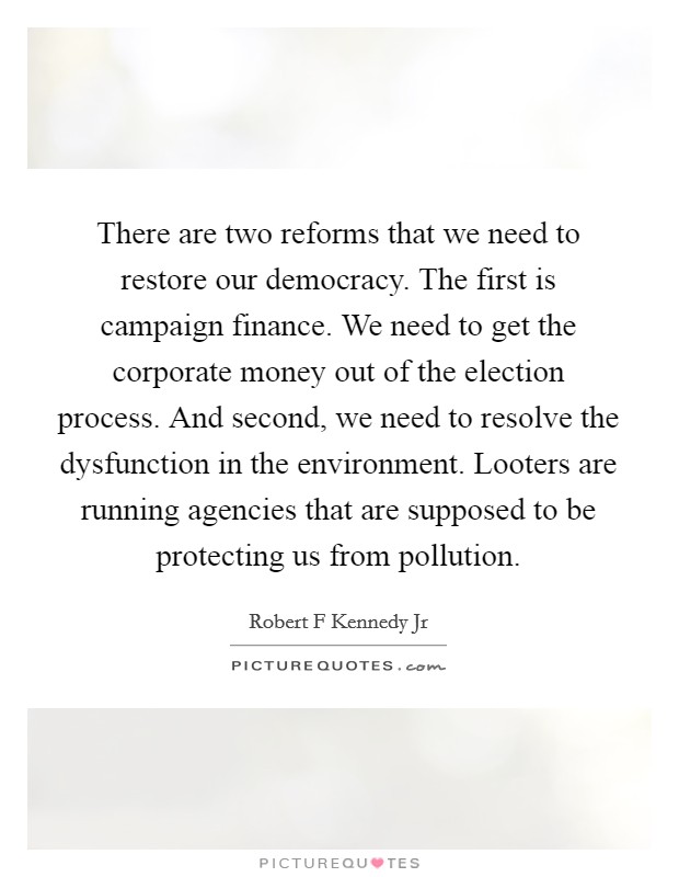 There are two reforms that we need to restore our democracy. The first is campaign finance. We need to get the corporate money out of the election process. And second, we need to resolve the dysfunction in the environment. Looters are running agencies that are supposed to be protecting us from pollution. Picture Quote #1