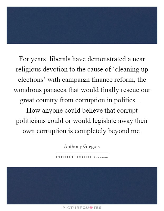 For years, liberals have demonstrated a near religious devotion to the cause of ‘cleaning up elections' with campaign finance reform, the wondrous panacea that would finally rescue our great country from corruption in politics. ... How anyone could believe that corrupt politicians could or would legislate away their own corruption is completely beyond me. Picture Quote #1