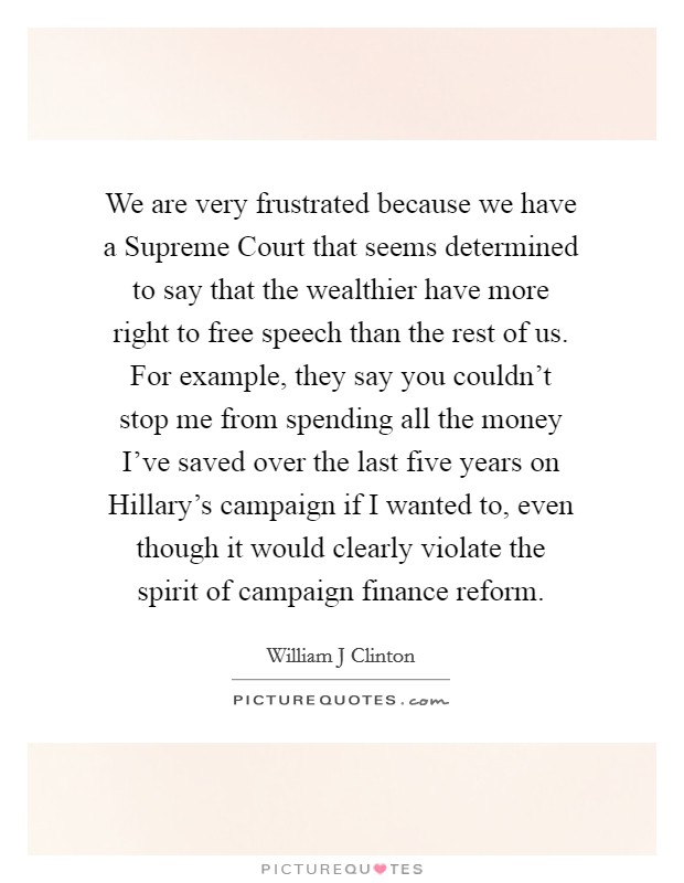 We are very frustrated because we have a Supreme Court that seems determined to say that the wealthier have more right to free speech than the rest of us. For example, they say you couldn't stop me from spending all the money I've saved over the last five years on Hillary's campaign if I wanted to, even though it would clearly violate the spirit of campaign finance reform. Picture Quote #1