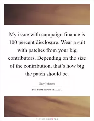 My issue with campaign finance is 100 percent disclosure. Wear a suit with patches from your big contributors. Depending on the size of the contribution, that’s how big the patch should be Picture Quote #1